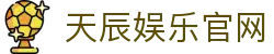 天辰娱乐官网_天辰平台官网_安全信誉导航